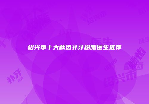 绍兴市十大龋齿补牙树脂医生推荐