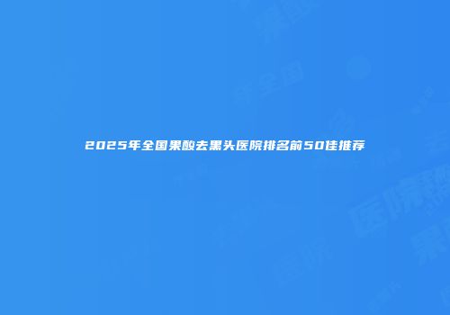 2025年全国果酸去黑头医院排名前50佳推荐