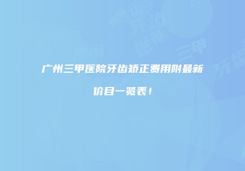 广州三甲医院牙齿矫正费用附最新价目一览表！