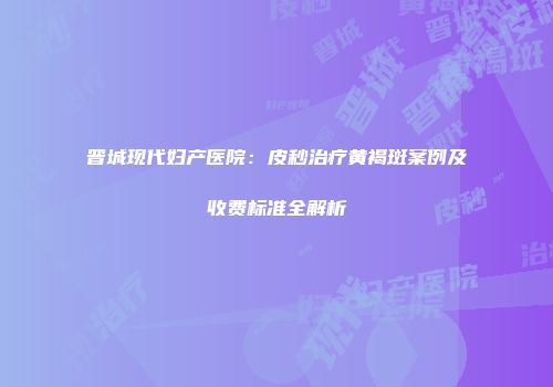 晋城现代妇产医院：皮秒治疗黄褐斑案例及收费标准全解析