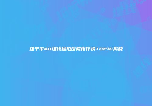遂宁市4D埋线提拉医院排行榜TOP10揭晓