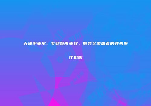 天津伊美尔：专业整形美容，服务全国患者的领先医疗机构