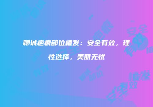 聊城疤痕部位植发：安全有效，理性选择，美丽无忧
