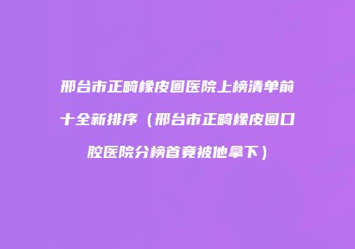邢台市正畸橡皮圈医院上榜清单前十全新排序（邢台市正畸橡皮圈口腔医院分榜首竟被他拿下）