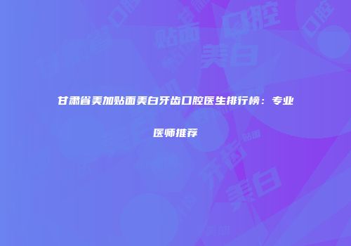 甘肃省美加贴面美白牙齿口腔医生排行榜：专业医师推荐