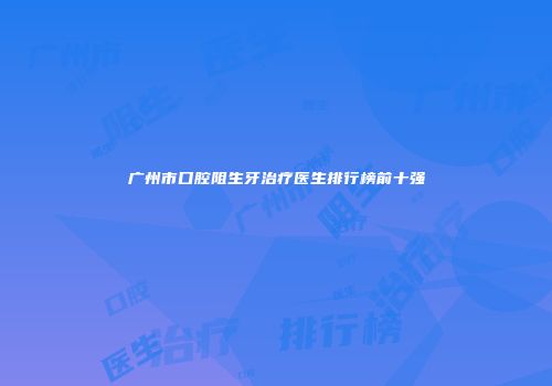 广州市口腔阻生牙治疗医生排行榜前十强