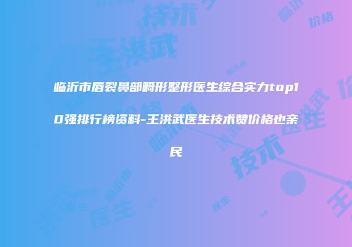 临沂市唇裂鼻部畸形整形医生综合实力top10强排行榜资料-王洪武医生技术赞价格也亲民