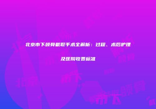 北京市下颌骨截取手术全解析：过程、术后护理及医院收费标准