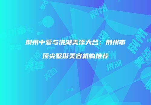 荆州中爱与洪湖美添天合：荆州市顶尖整形美容机构推荐