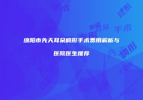 绵阳市先天耳朵畸形手术费用解析与医院医生推荐