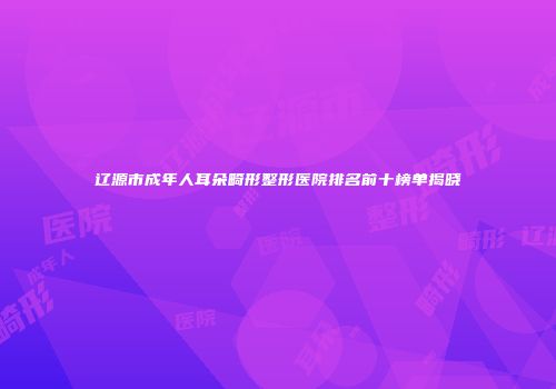 辽源市成年人耳朵畸形整形医院排名前十榜单揭晓