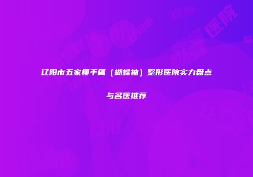 辽阳市五家瘦手臂（蝴蝶袖）整形医院实力盘点与名医推荐