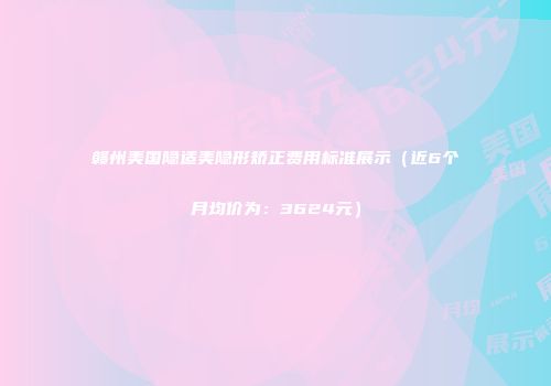 赣州美国隐适美隐形矫正费用标准展示（近6个月均价为：3624元）