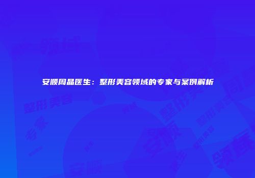 安顺周晶医生：整形美容领域的专家与案例解析