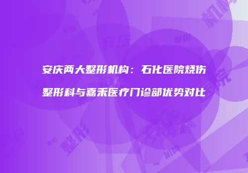 安庆两大整形机构：石化医院烧伤整形科与嘉禾医疗门诊部优势对比