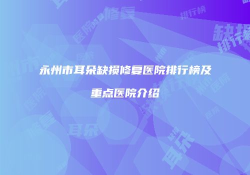 永州市耳朵缺损修复医院排行榜及重点医院介绍
