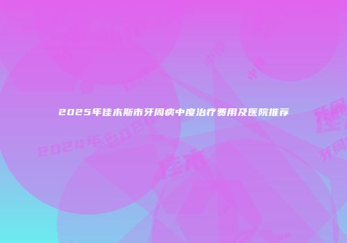 2025年佳木斯市牙周病中度治疗费用及医院推荐