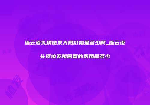 连云港头顶植发大概价格是多少啊_连云港头顶植发所需要的费用是多少