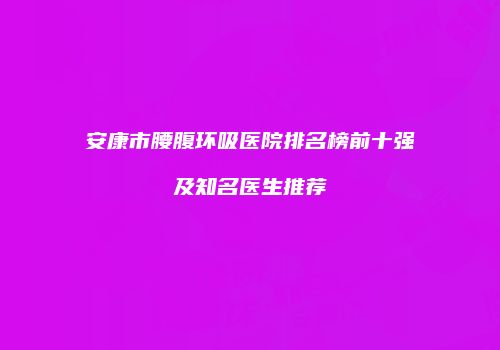 安康市腰腹环吸医院排名榜前十强及知名医生推荐