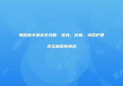 玻尿酸丰鼻尖全攻略：优势、价格、术后护理及玉林医院排名