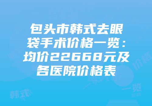 包头市韩式去眼袋手术价格一览：均价22668元及各医院价格表