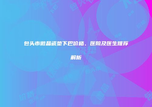 包头市微晶瓷垫下巴价格、医院及医生推荐解析