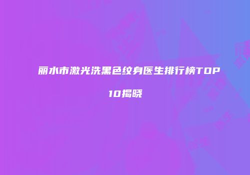 丽水市激光洗黑色纹身医生排行榜TOP10揭晓