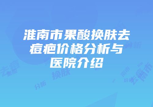 淮南市果酸换肤去痘疤价格分析与医院介绍
