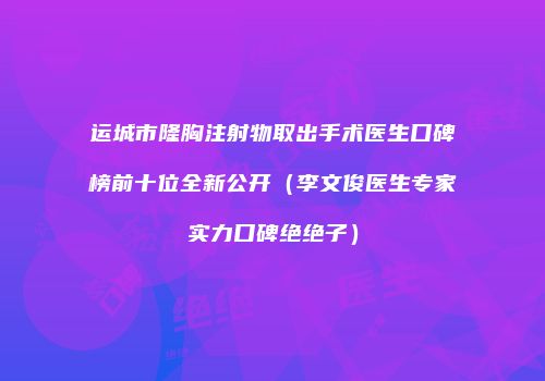 运城市隆胸注射物取出手术医生口碑榜前十位全新公开（李文俊医生专家实力口碑绝绝子）