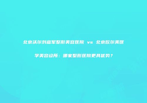 北京沃尔刘彦军整形美容医院 vs 北京欧尔美医学美容诊所：哪家整形医院更具优势？