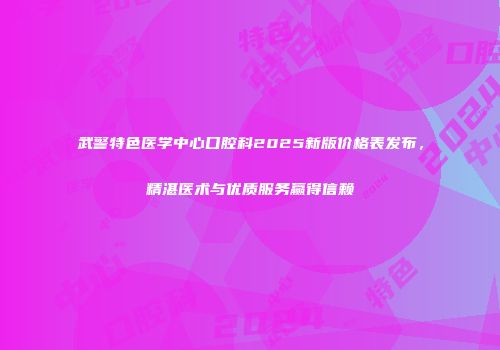 武警特色医学中心口腔科2025新版价格表发布，精湛医术与优质服务赢得信赖