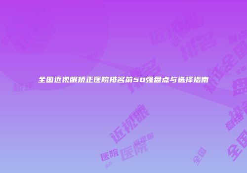 全国近视眼矫正医院排名前50强盘点与选择指南