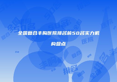 全国复合丰胸医院排名前50名实力机构盘点