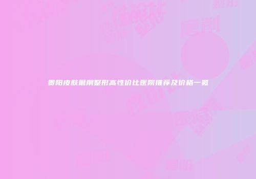 贵阳皮肤磨削整形高性价比医院推荐及价格一览