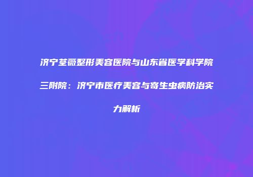 济宁荃薇整形美容医院与山东省医学科学院三附院：济宁市医疗美容与寄生虫病防治实力解析