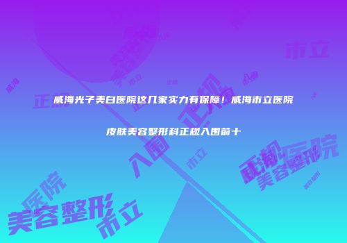 威海光子美白医院这几家实力有保障！威海市立医院皮肤美容整形科正规入围前十