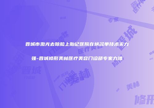 晋城市激光去除脸上胎记医院在榜名单技术实力强-晋城修形美林医疗美容门诊部专家力推