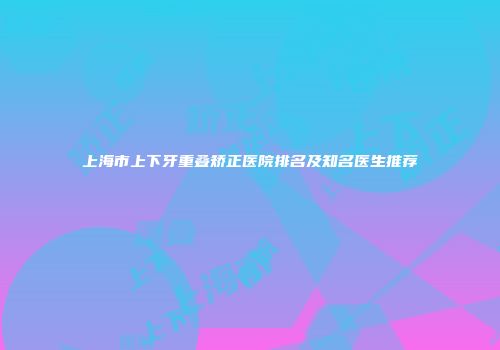 上海市上下牙重叠矫正医院排名及知名医生推荐