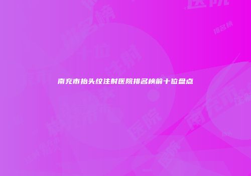 南充市抬头纹注射医院排名榜前十位盘点