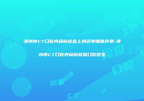 漳州市CT口腔内窥镜检查上榜名单媒体评测-漳州市CT口腔内窥镜检查口腔医生