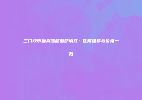 三门峡市自身脂肪面部填充：医院推荐与价格一览