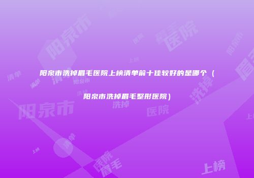 阳泉市洗掉眉毛医院上榜清单前十佳较好的是哪个（阳泉市洗掉眉毛整形医院）