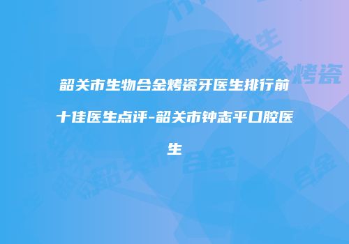 韶关市生物合金烤瓷牙医生排行前十佳医生点评-韶关市钟志平口腔医生