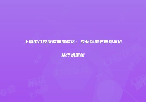 上海市口腔医院浦锦院区：专业种植牙服务与价格行情解析