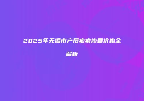 2025年无锡市产后疤痕修复价格全解析