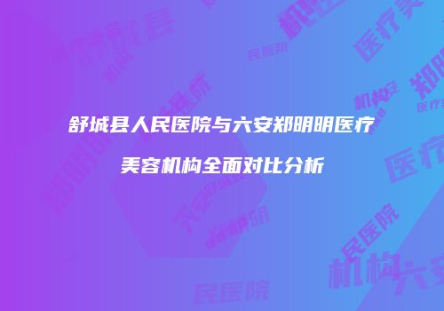 舒城县人民医院与六安郑明明医疗美容机构全面对比分析