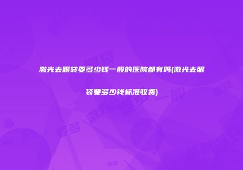 激光去眼袋要多少钱一般的医院都有吗(激光去眼袋要多少钱标准收费)