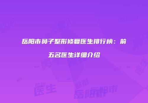 岳阳市鼻子整形修复医生排行榜：前五名医生详细介绍