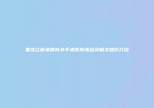 黑龙江省兔唇修补手术医院排名及相关知识介绍
