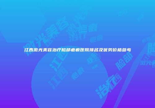 江西激光美容治疗脸部疤痕医院排名及优势价格参考